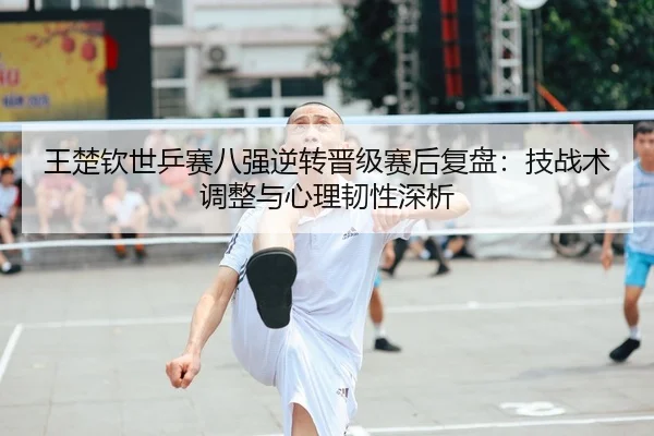 王楚钦世乒赛八强逆转晋级赛后复盘：技战术调整与心理韧性深析